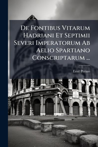 De Fontibus Vitarum Hadriani Et Septimii Severi Imperatorum Ab Aelio Spartiano Conscriptarum ...
