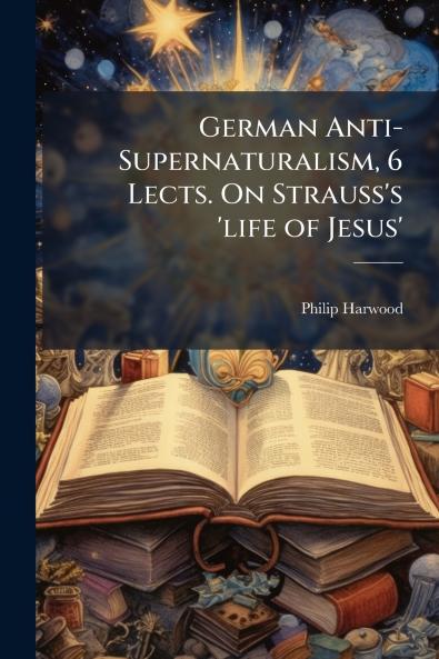 German Anti-Supernaturalism 6 Lects. On Strauss's 'life of Jesus'