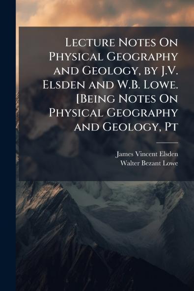 Lecture Notes On Physical Geography and Geology by J.V. Elsden and W.B. Lowe. [Being Notes On Physical Geography and Geology Pt