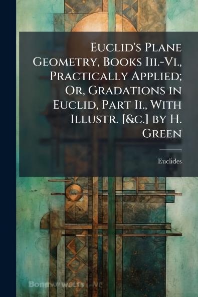 Euclid's Plane Geometry Books Iii.-Vi. Practically Applied; Or Gradations in Euclid Part Ii. With Illustr. [&c.] by H. Green