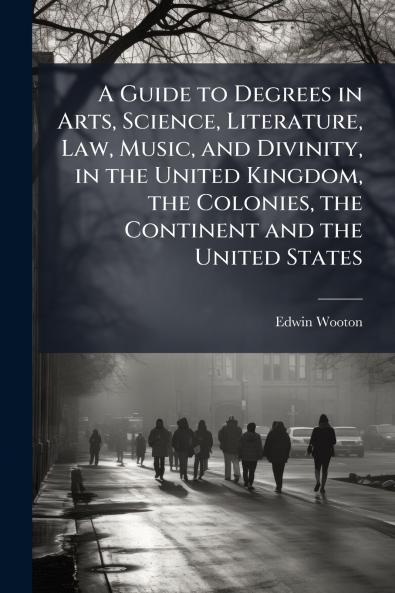 A Guide to Degrees in Arts Science Literature Law Music and Divinity in the United Kingdom the Colonies the Continent and the United States
