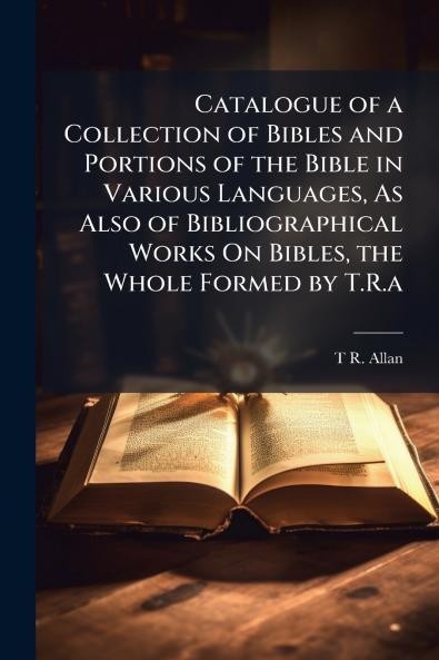 Catalogue of a Collection of Bibles and Portions of the Bible in Various Languages As Also of Bibliographical Works On Bibles the Whole Formed by T.R.a