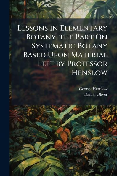 Lessons in Elementary Botany the Part On Systematic Botany Based Upon Material Left by Professor Henslow