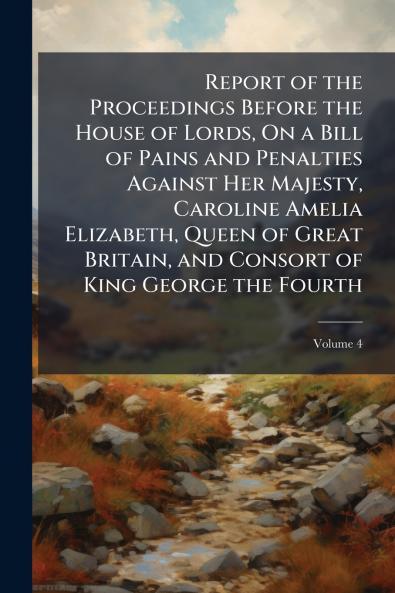 Report of the Proceedings Before the House of Lords On a Bill of Pains and Penalties Against Her Majesty Caroline Amelia Elizabeth Queen of Great Britain and Consort of King George the Fourth