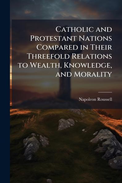Catholic and Protestant Nations Compared in Their Threefold Relations to Wealth Knowledge and Morality