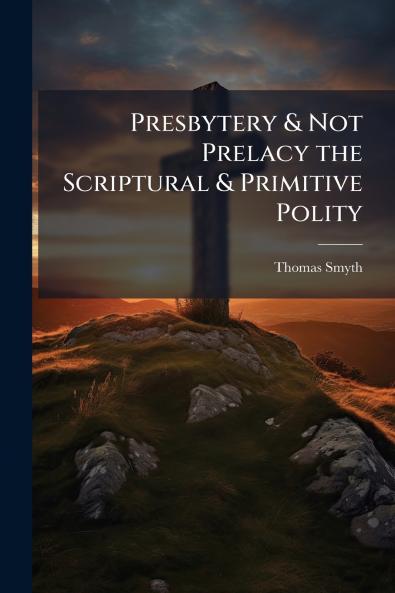 Presbytery & Not Prelacy the Scriptural & Primitive Polity