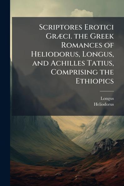 Scriptores Erotici Græci. the Greek Romances of Heliodorus Longus and Achilles Tatius Comprising the Ethiopics