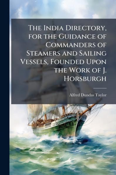 The India Directory for the Guidance of Commanders of Steamers and Sailing Vessels Founded Upon the Work of J. Horsburgh