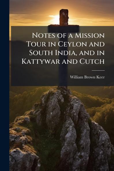Notes of a Mission Tour in Ceylon and South India and in Kattywar and Cutch