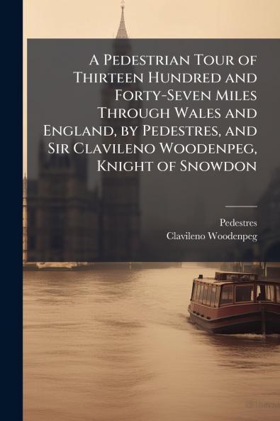 A Pedestrian Tour of Thirteen Hundred and Forty-Seven Miles Through Wales and England by Pedestres and Sir Clavileno Woodenpeg Knight of Snowdon