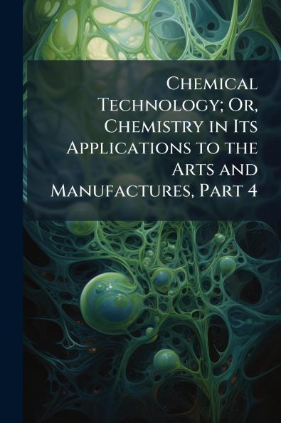 Chemical Technology; Or Chemistry in Its Applications to the Arts and Manufactures Part 4