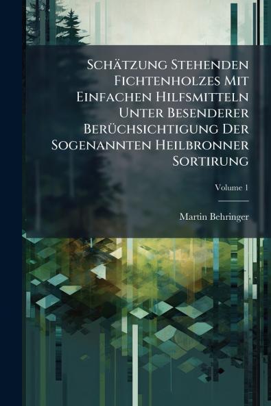 Schätzung Stehenden Fichtenholzes Mit Einfachen Hilfsmitteln Unter Besenderer Berüchsichtigung Der Sogenannten Heilbronner Sortirung; Volume 1