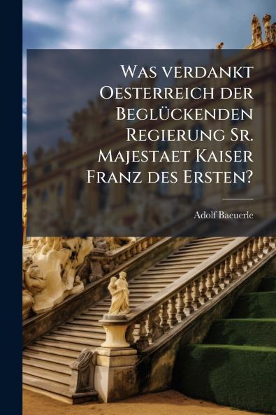 Was verdankt Oesterreich der Beglückenden Regierung Sr. Majestaet Kaiser Franz des Ersten?