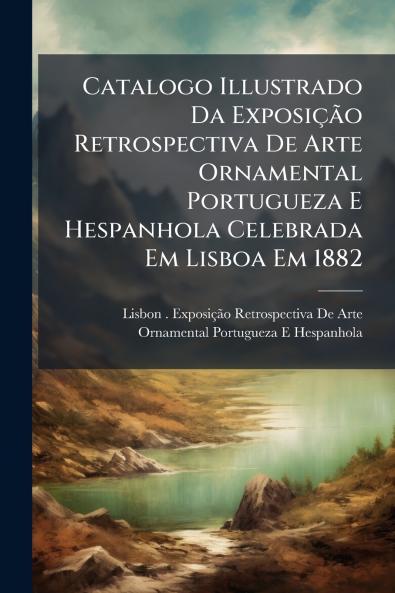 Catalogo Illustrado Da Exposição Retrospectiva De Arte Ornamental Portugueza E Hespanhola Celebrada Em Lisboa Em 1882