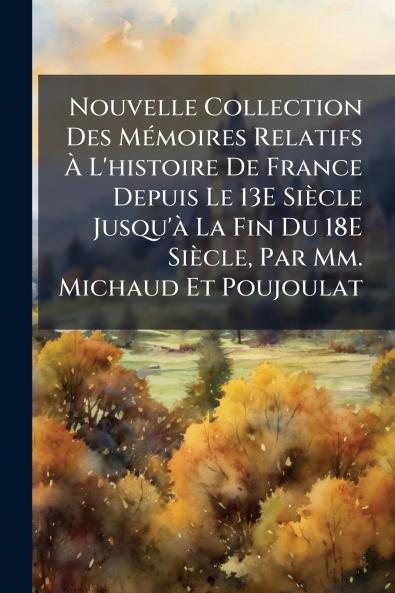 Nouvelle Collection Des Mémoires Relatifs À L'histoire De France Depuis Le 13E Siècle Jusqu'à La Fin Du 18E Siècle Par Mm. Michaud Et Poujoulat