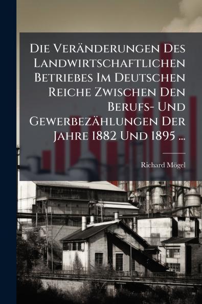 Die Veränderungen Des Landwirtschaftlichen Betriebes Im Deutschen Reiche Zwischen Den Berufs- Und Gewerbezählungen Der Jahre 1882 Und 1895 ...