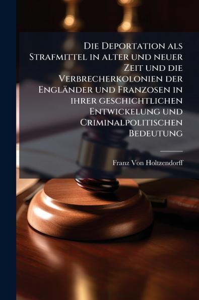 Die Deportation als Strafmittel in alter und neuer Zeit und die Verbrecherkolonien der Engländer und Franzosen in ihrer geschichtlichen Entwickelung und Criminalpolitischen Bedeutung