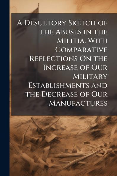 A Desultory Sketch of the Abuses in the Militia. With Comparative Reflections On the Increase of Our Military Establishments and the Decrease of Our Manufactures
