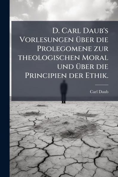 D. Carl Daub's Vorlesungen über die Prolegomene zur theologischen Moral und über die Principien der Ethik.