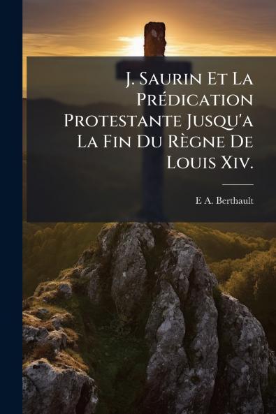 J. Saurin Et La Prédication Protestante Jusqu'a La Fin Du Règne De Louis Xiv.