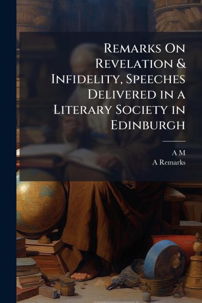 Remarks On Revelation & Infidelity Speeches Delivered in a Literary Society in Edinburgh