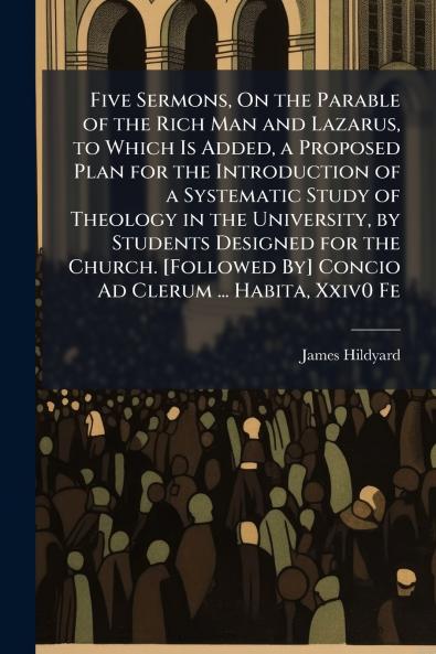 Five Sermons On the Parable of the Rich Man and Lazarus to Which Is Added a Proposed Plan for the Introduction of a Systematic Study of Theology in the University by Students Designed for the Church. [Followed By] Concio Ad Clerum ... Habita Xxiv0 Fe