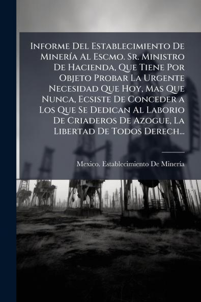 Informe Del Establecimiento De Minería Al Escmo. Sr. Ministro De Hacienda Que Tiene Por Objeto Probar La Urgente Necesidad Que Hoy Mas Que Nunca Ecsiste De Conceder a Los Que Se Dedican Al Laborio De Criaderos De Azogue La Libertad De Todos Derech...