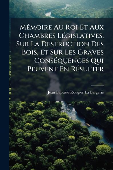 Mémoire Au Roi Et Aux Chambres Législatives Sur La Destruction Des Bois Et Sur Les Graves Conséquences Qui Peuvent En Résulter