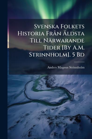 Svenska Folkets Historia Från Äldsta Till Närwarande Tider [By A.M. Strinnholm]. 5 Bd