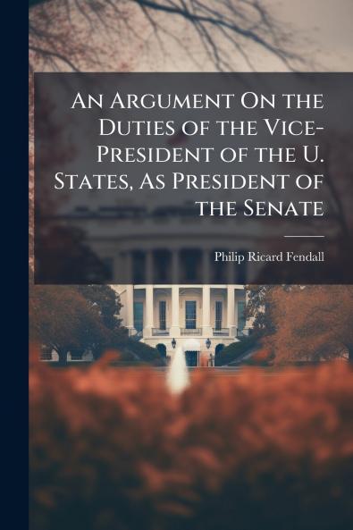 An Argument On the Duties of the Vice-President of the U. States As President of the Senate