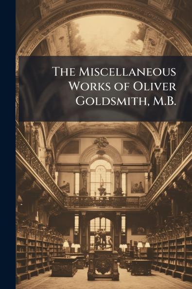 The Miscellaneous Works of Oliver Goldsmith M.B.