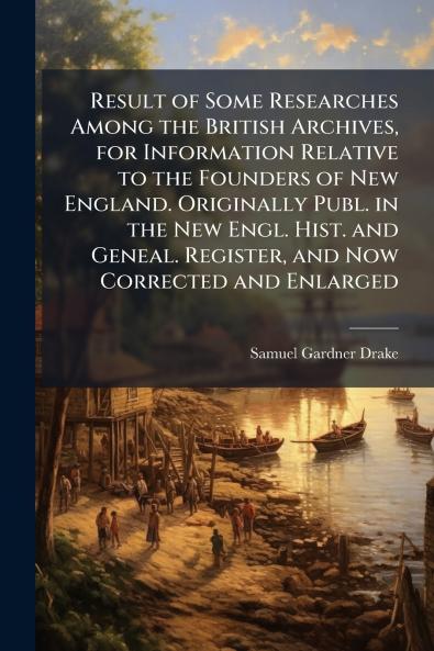 Result of Some Researches Among the British Archives for Information Relative to the Founders of New England. Originally Publ. in the New Engl. Hist. and Geneal. Register and Now Corrected and Enlarged