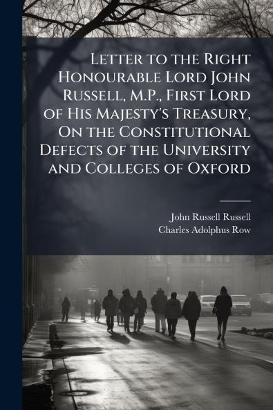 Letter to the Right Honourable Lord John Russell M.P. First Lord of His Majesty's Treasury On the Constitutional Defects of the University and Colleges of Oxford