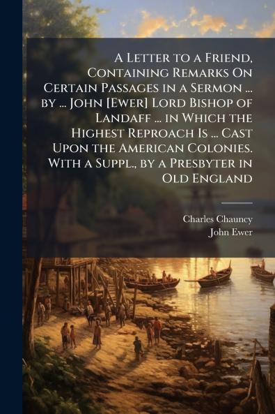 A Letter to a Friend Containing Remarks On Certain Passages in a Sermon ... by ... John [Ewer] Lord Bishop of Landaff ... in Which the Highest Reproach Is ... Cast Upon the American Colonies. With a Suppl. by a Presbyter in Old England