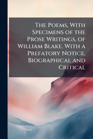 The Poems With Specimens of the Prose Writings of William Blake. With a Prefatory Notice Biographical and Critical