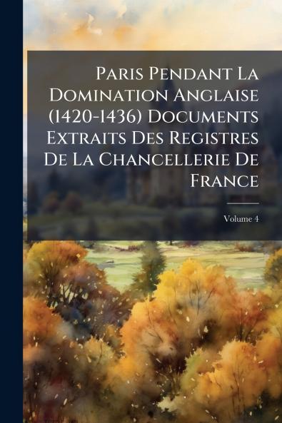 Paris Pendant La Domination Anglaise (1420-1436) Documents Extraits Des Registres De La Chancellerie De France; Volume 4