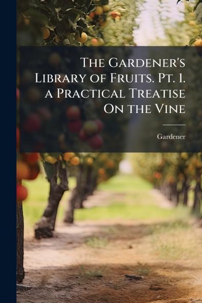 The Gardener's Library of Fruits. Pt. 1. a Practical Treatise On the Vine