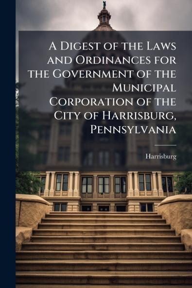 A Digest of the Laws and Ordinances for the Government of the Municipal Corporation of the City of Harrisburg Pennsylvania