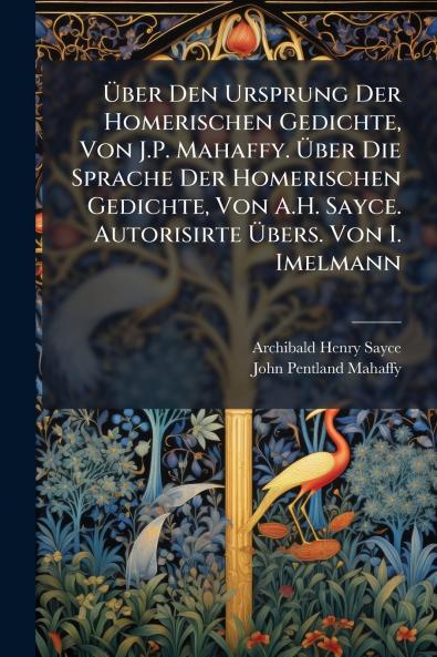 Über Den Ursprung Der Homerischen Gedichte Von J.P. Mahaffy. Über Die Sprache Der Homerischen Gedichte Von A.H. Sayce. Autorisirte Übers. Von I. Imelmann