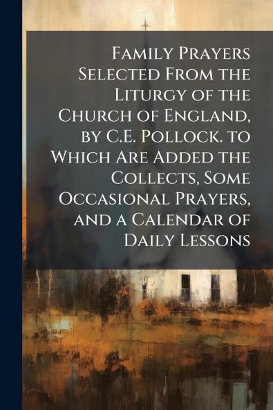 Family Prayers Selected From the Liturgy of the Church of England by C.E. Pollock. to Which Are Added the Collects Some Occasional Prayers and a Calendar of Daily Lessons