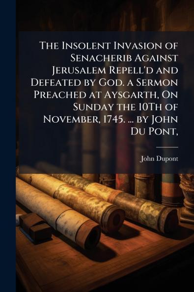 The Insolent Invasion of Senacherib Against Jerusalem Repell'd and Defeated by God. a Sermon Preached at Aysgarth On Sunday the 10Th of November 1745. ... by John Du Pont