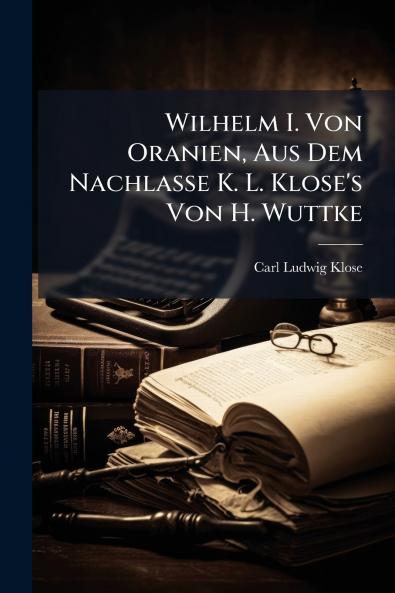 Wilhelm I. Von Oranien Aus Dem Nachlasse K. L. Klose's Von H. Wuttke