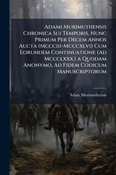Adami Murimuthensis Chronica Sui Temporis Nunc Primum Per Decem Annos Aucta (Mccciii-Mcccxlvi) Cum Eorundem Continuatione (Ad Mccclxxx.) a Quodam Anonymo Ad Fidem Codicum Manuscriptorum
