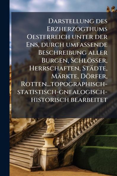 Darstellung des Erzherzogthums Oesterreich unter der Ens durch umfassende Beschreibung aller Burgen Schlösser Herrschaften Städte Märkte Dörfer Rotten...topographisch-statistisch-gnealogisch-historisch bearbeitet