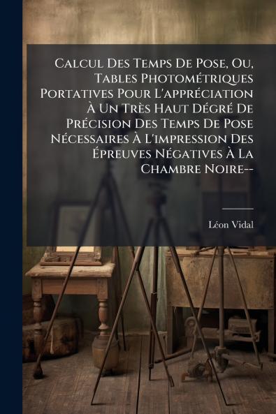 Calcul Des Temps De Pose Ou Tables Photométriques Portatives Pour L'appréciation À Un Très Haut Dégré De Précision Des Temps De Pose Nécessaires À L'impression Des Épreuves Négatives À La Chambre Noire--