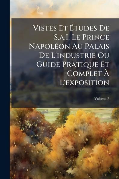 Vistes Et Études De S.a.I. Le Prince Napoléon Au Palais De L'industrie Ou Guide Pratique Et Complet À L'exposition; Volume 2