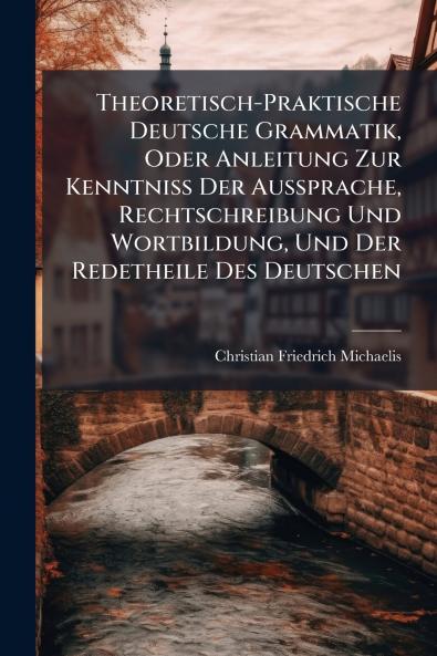 Theoretisch-Praktische Deutsche Grammatik Oder Anleitung Zur Kenntniss Der Aussprache Rechtschreibung Und Wortbildung Und Der Redetheile Des Deutschen