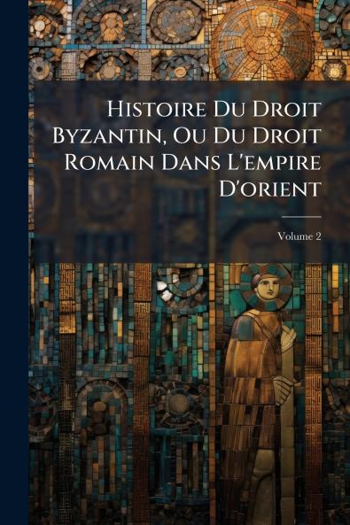 Histoire Du Droit Byzantin Ou Du Droit Romain Dans L'empire D'orient