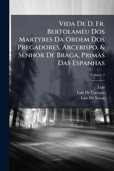 Vida De D. Fr. Bertolameu Dos Martyres Da Ordem Dos Pregadores Arcebispo & Senhor De Braga Primàs Das Espanhas; Volume 2