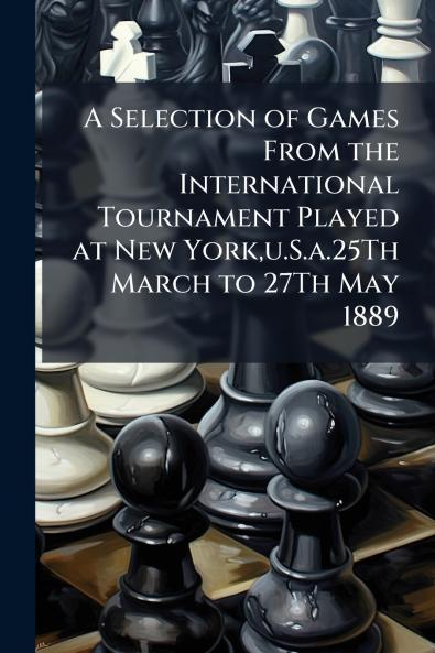 A Selection of Games From the International Tournament Played at New Yorku.S.a.25Th March to 27Th May 1889